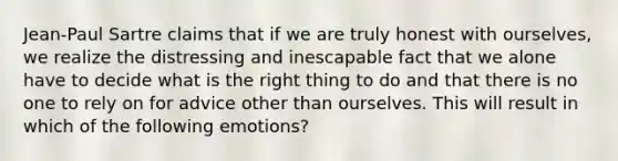 Jean-Paul Sartre claims that if we are truly honest with ourselves, we realize the distressing and inescapable fact that we alone have to decide what is the right thing to do and that there is no one to rely on for advice other than ourselves. This will result in which of the following emotions?