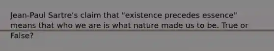 Jean-Paul Sartre's claim that "existence precedes essence" means that who we are is what nature made us to be. True or False?