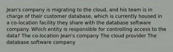 Jean's company is migrating to the cloud, and his team is in charge of their customer database, which is currently housed in a co-location facility they share with the database software company. Which entity is responsible for controlling access to the data? The co-location Jean's company The cloud provider The database software company