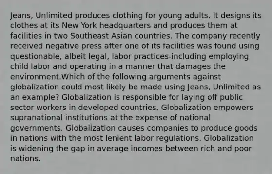 Jeans, Unlimited produces clothing for young adults. It designs its clothes at its New York headquarters and produces them at facilities in two Southeast Asian countries. The company recently received negative press after one of its facilities was found using questionable, albeit legal, labor practices-including employing child labor and operating in a manner that damages the environment.Which of the following arguments against globalization could most likely be made using Jeans, Unlimited as an example? Globalization is responsible for laying off public sector workers in developed countries. Globalization empowers supranational institutions at the expense of national governments. Globalization causes companies to produce goods in nations with the most lenient labor regulations. Globalization is widening the gap in average incomes between rich and poor nations.