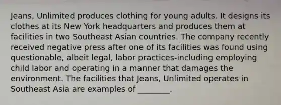 Jeans, Unlimited produces clothing for young adults. It designs its clothes at its New York headquarters and produces them at facilities in two Southeast Asian countries. The company recently received negative press after one of its facilities was found using questionable, albeit legal, labor practices-including employing child labor and operating in a manner that damages the environment. The facilities that Jeans, Unlimited operates in Southeast Asia are examples of ________.