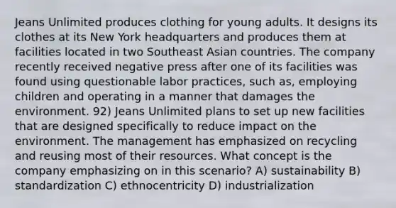 Jeans Unlimited produces clothing for young adults. It designs its clothes at its New York headquarters and produces them at facilities located in two Southeast Asian countries. The company recently received negative press after one of its facilities was found using questionable labor practices, such as, employing children and operating in a manner that damages the environment. 92) Jeans Unlimited plans to set up new facilities that are designed specifically to reduce impact on the environment. The management has emphasized on recycling and reusing most of their resources. What concept is the company emphasizing on in this scenario? A) sustainability B) standardization C) ethnocentricity D) industrialization