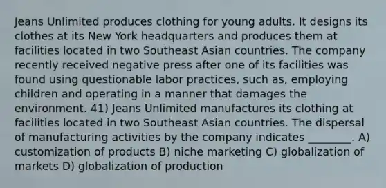 Jeans Unlimited produces clothing for young adults. It designs its clothes at its New York headquarters and produces them at facilities located in two Southeast Asian countries. The company recently received negative press after one of its facilities was found using questionable labor practices, such as, employing children and operating in a manner that damages the environment. 41) Jeans Unlimited manufactures its clothing at facilities located in two Southeast Asian countries. The dispersal of manufacturing activities by the company indicates ________. A) customization of products B) niche marketing C) globalization of markets D) globalization of production