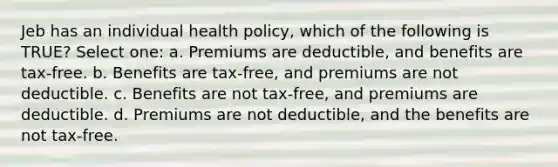 Jeb has an individual health policy, which of the following is TRUE? Select one: a. Premiums are deductible, and benefits are tax-free. b. Benefits are tax-free, and premiums are not deductible. c. Benefits are not tax-free, and premiums are deductible. d. Premiums are not deductible, and the benefits are not tax-free.