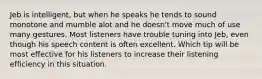 Jeb is intelligent, but when he speaks he tends to sound monotone and mumble alot and he doesn't move much of use many gestures. Most listeners have trouble tuning into Jeb, even though his speech content is often excellent. Which tip will be most effective for his listeners to increase their listening efficiency in this situation.