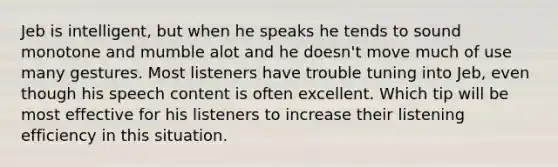 Jeb is intelligent, but when he speaks he tends to sound monotone and mumble alot and he doesn't move much of use many gestures. Most listeners have trouble tuning into Jeb, even though his speech content is often excellent. Which tip will be most effective for his listeners to increase their listening efficiency in this situation.