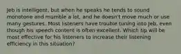 Jeb is intelligent, but when he speaks he tends to sound monotone and mumble a lot, and he doesn't move much or use many gestures. Most listeners have trouble tuning into Jeb, even though his speech content is often excellent. Which tip will be most effective for his listeners to increase their listening efficiency in this situation?