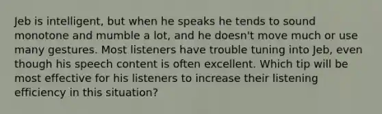 Jeb is intelligent, but when he speaks he tends to sound monotone and mumble a lot, and he doesn't move much or use many gestures. Most listeners have trouble tuning into Jeb, even though his speech content is often excellent. Which tip will be most effective for his listeners to increase their listening efficiency in this situation?