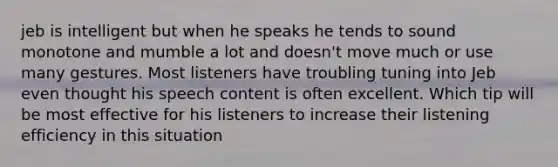 jeb is intelligent but when he speaks he tends to sound monotone and mumble a lot and doesn't move much or use many gestures. Most listeners have troubling tuning into Jeb even thought his speech content is often excellent. Which tip will be most effective for his listeners to increase their listening efficiency in this situation