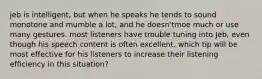 jeb is intelligent, but when he speaks he tends to sound monotone and mumble a lot, and he doesn'tmoe much or use many gestures. most listeners have trouble tuning into Jeb, even though his speech content is often excellent. which tip will be most effective for his listeners to increase their listening efficiency in this situation?