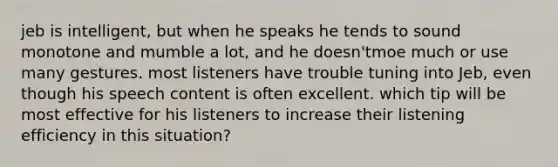 jeb is intelligent, but when he speaks he tends to sound monotone and mumble a lot, and he doesn'tmoe much or use many gestures. most listeners have trouble tuning into Jeb, even though his speech content is often excellent. which tip will be most effective for his listeners to increase their listening efficiency in this situation?