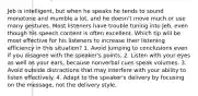 Jeb is intelligent, but when he speaks he tends to sound monotone and mumble a lot, and he doesn't move much or use many gestures. Most listeners have trouble tuning into Jeb, even though his speech content is often excellent. Which tip will be most effective for his listeners to increase their listening efficiency in this situation? 1. Avoid jumping to conclusions even if you disagree with the speaker's points. 2. Listen with your eyes as well as your ears, because nonverbal cues speak volumes. 3. Avoid outside distractions that may interfere with your ability to listen effectively. 4. Adapt to the speaker's delivery by focusing on the message, not the delivery style.