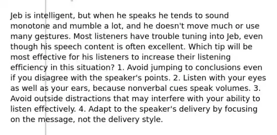 Jeb is intelligent, but when he speaks he tends to sound monotone and mumble a lot, and he doesn't move much or use many gestures. Most listeners have trouble tuning into Jeb, even though his speech content is often excellent. Which tip will be most effective for his listeners to increase their listening efficiency in this situation? 1. Avoid jumping to conclusions even if you disagree with the speaker's points. 2. Listen with your eyes as well as your ears, because nonverbal cues speak volumes. 3. Avoid outside distractions that may interfere with your ability to listen effectively. 4. Adapt to the speaker's delivery by focusing on the message, not the delivery style.