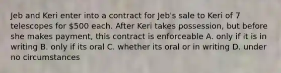 Jeb and Keri enter into a contract for Jeb's sale to Keri of 7 telescopes for 500 each. After Keri takes possession, but before she makes payment, this contract is enforceable A. only if it is in writing B. only if its oral C. whether its oral or in writing D. under no circumstances