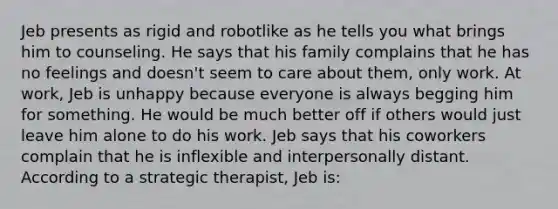 Jeb presents as rigid and robotlike as he tells you what brings him to counseling. He says that his family complains that he has no feelings and doesn't seem to care about them, only work. At work, Jeb is unhappy because everyone is always begging him for something. He would be much better off if others would just leave him alone to do his work. Jeb says that his coworkers complain that he is inflexible and interpersonally distant. According to a strategic therapist, Jeb is: