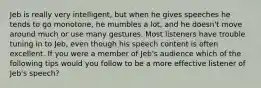 Jeb is really very intelligent, but when he gives speeches he tends to go monotone, he mumbles a lot, and he doesn't move around much or use many gestures. Most listeners have trouble tuning in to Jeb, even though his speech content is often excellent. If you were a member of Jeb's audience which of the following tips would you follow to be a more effective listener of Jeb's speech?