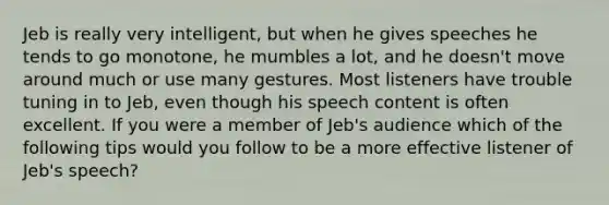 Jeb is really very intelligent, but when he gives speeches he tends to go monotone, he mumbles a lot, and he doesn't move around much or use many gestures. Most listeners have trouble tuning in to Jeb, even though his speech content is often excellent. If you were a member of Jeb's audience which of the following tips would you follow to be a more effective listener of Jeb's speech?