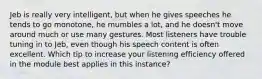 Jeb is really very intelligent, but when he gives speeches he tends to go monotone, he mumbles a lot, and he doesn't move around much or use many gestures. Most listeners have trouble tuning in to Jeb, even though his speech content is often excellent. Which tip to increase your listening efficiency offered in the module best applies in this instance?