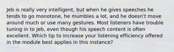 Jeb is really very intelligent, but when he gives speeches he tends to go monotone, he mumbles a lot, and he doesn't move around much or use many gestures. Most listeners have trouble tuning in to Jeb, even though his speech content is often excellent. Which tip to increase your listening efficiency offered in the module best applies in this instance?