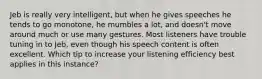 Jeb is really very intelligent, but when he gives speeches he tends to go monotone, he mumbles a lot, and doesn't move around much or use many gestures. Most listeners have trouble tuning in to Jeb, even though his speech content is often excellent. Which tip to increase your listening efficiency best applies in this instance?