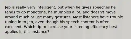 Jeb is really very intelligent, but when he gives speeches he tends to go monotone, he mumbles a lot, and doesn't move around much or use many gestures. Most listeners have trouble tuning in to Jeb, even though his speech content is often excellent. Which tip to increase your listening efficiency best applies in this instance?