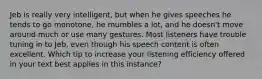 Jeb is really very intelligent, but when he gives speeches he tends to go monotone, he mumbles a lot, and he doesn't move around much or use many gestures. Most listeners have trouble tuning in to Jeb, even though his speech content is often excellent. Which tip to increase your listening efficiency offered in your text best applies in this instance?