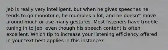 Jeb is really very intelligent, but when he gives speeches he tends to go monotone, he mumbles a lot, and he doesn't move around much or use many gestures. Most listeners have trouble tuning in to Jeb, even though his speech content is often excellent. Which tip to increase your listening efficiency offered in your text best applies in this instance?