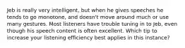 Jeb is really very intelligent, but when he gives speeches he tends to go monotone, and doesn't move around much or use many gestures. Most listeners have trouble tuning in to Jeb, even though his speech content is often excellent. Which tip to increase your listening efficiency best applies in this instance?