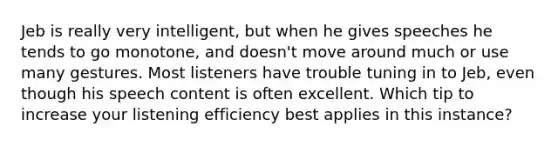 Jeb is really very intelligent, but when he gives speeches he tends to go monotone, and doesn't move around much or use many gestures. Most listeners have trouble tuning in to Jeb, even though his speech content is often excellent. Which tip to increase your listening efficiency best applies in this instance?