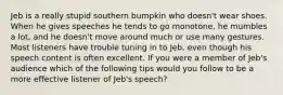 Jeb is a really stupid southern bumpkin who doesn't wear shoes. When he gives speeches he tends to go monotone, he mumbles a lot, and he doesn't move around much or use many gestures. Most listeners have trouble tuning in to Jeb, even though his speech content is often excellent. If you were a member of Jeb's audience which of the following tips would you follow to be a more effective listener of Jeb's speech?