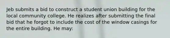 Jeb submits a bid to construct a student union building for the local community college. He realizes after submitting the final bid that he forgot to include the cost of the window casings for the entire building. He may: