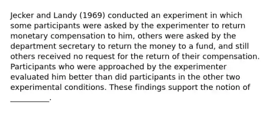 Jecker and Landy (1969) conducted an experiment in which some participants were asked by the experimenter to return monetary compensation to him, others were asked by the department secretary to return the money to a fund, and still others received no request for the return of their compensation. Participants who were approached by the experimenter evaluated him better than did participants in the other two experimental conditions. These findings support the notion of __________.