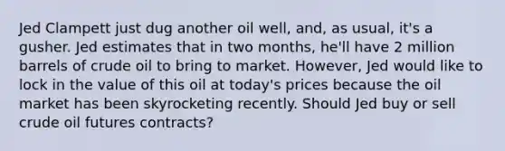 Jed Clampett just dug another oil well, and, as usual, it's a gusher. Jed estimates that in two months, he'll have 2 million barrels of crude oil to bring to market. However, Jed would like to lock in the value of this oil at today's prices because the oil market has been skyrocketing recently. Should Jed buy or sell crude oil futures contracts?