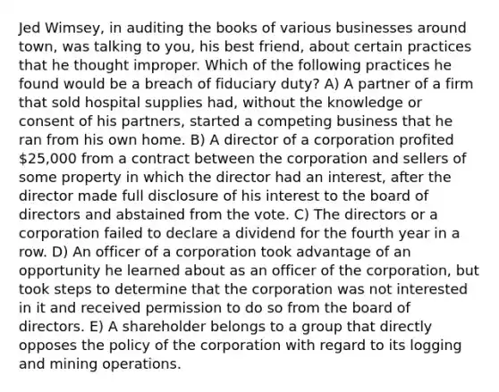 Jed Wimsey, in auditing the books of various businesses around town, was talking to you, his best friend, about certain practices that he thought improper. Which of the following practices he found would be a breach of fiduciary duty? A) A partner of a firm that sold hospital supplies had, without the knowledge or consent of his partners, started a competing business that he ran from his own home. B) A director of a corporation profited 25,000 from a contract between the corporation and sellers of some property in which the director had an interest, after the director made full disclosure of his interest to the board of directors and abstained from the vote. C) The directors or a corporation failed to declare a dividend for the fourth year in a row. D) An officer of a corporation took advantage of an opportunity he learned about as an officer of the corporation, but took steps to determine that the corporation was not interested in it and received permission to do so from the board of directors. E) A shareholder belongs to a group that directly opposes the policy of the corporation with regard to its logging and mining operations.