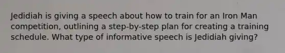 Jedidiah is giving a speech about how to train for an Iron Man competition, outlining a step-by-step plan for creating a training schedule. What type of informative speech is Jedidiah giving?