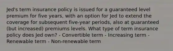 Jed's term insurance policy is issued for a guaranteed level premium for five years, with an option for Jed to extend the coverage for subsequent five-year periods, also at guaranteed (but increased) premiums levels. What type of term insurance policy does Jed own? - Convertible term - Increasing term - Renewable term - Non-renewable term