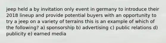 jeep held a by invitation only event in germany to introduce their 2018 lineup and provide potential buyers with an opportunity to try a jeep on a variety of terrains this is an example of which of the following? a) sponsorship b) advertising c) public relations d) publicity e) earned media