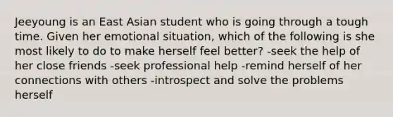 Jeeyoung is an East Asian student who is going through a tough time. Given her emotional situation, which of the following is she most likely to do to make herself feel better? -seek the help of her close friends -seek professional help -remind herself of her connections with others -introspect and solve the problems herself