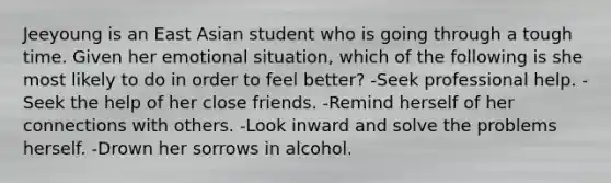 Jeeyoung is an East Asian student who is going through a tough time. Given her emotional situation, which of the following is she most likely to do in order to feel better? -Seek professional help. -Seek the help of her close friends. -Remind herself of her connections with others. -Look inward and solve the problems herself. -Drown her sorrows in alcohol.
