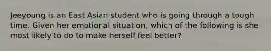 Jeeyoung is an East Asian student who is going through a tough time. Given her emotional situation, which of the following is she most likely to do to make herself feel better?