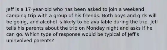 Jeff is a 17-year-old who has been asked to join a weekend camping trip with a group of his friends. Both boys and girls will be going, and alcohol is likely to be available during the trip. Jeff tells his parents about the trip on Monday night and asks if he can go. Which type of response would be typical of Jeff's uninvolved parents?