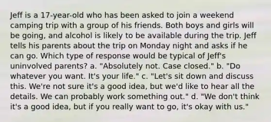 Jeff is a 17-year-old who has been asked to join a weekend camping trip with a group of his friends. Both boys and girls will be going, and alcohol is likely to be available during the trip. Jeff tells his parents about the trip on Monday night and asks if he can go. Which type of response would be typical of Jeff's uninvolved parents? a. "Absolutely not. Case closed." b. "Do whatever you want. It's your life." c. "Let's sit down and discuss this. We're not sure it's a good idea, but we'd like to hear all the details. We can probably work something out." d. "We don't think it's a good idea, but if you really want to go, it's okay with us."