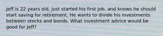 Jeff is 22 years old, just started his first job, and knows he should start saving for retirement. He wants to divide his investments between stocks and bonds. What investment advice would be good for Jeff?