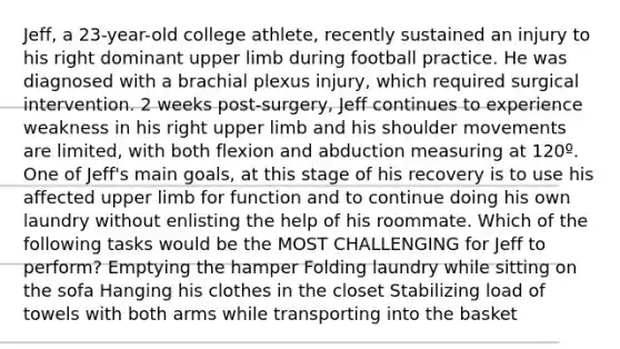 Jeff, a 23-year-old college athlete, recently sustained an injury to his right dominant upper limb during football practice. He was diagnosed with a brachial plexus injury, which required surgical intervention. 2 weeks post-surgery, Jeff continues to experience weakness in his right upper limb and his shoulder movements are limited, with both flexion and abduction measuring at 120º. One of Jeff's main goals, at this stage of his recovery is to use his affected upper limb for function and to continue doing his own laundry without enlisting the help of his roommate. Which of the following tasks would be the MOST CHALLENGING for Jeff to perform? Emptying the hamper Folding laundry while sitting on the sofa Hanging his clothes in the closet Stabilizing load of towels with both arms while transporting into the basket