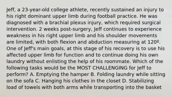 Jeff, a 23-year-old college athlete, recently sustained an injury to his right dominant upper limb during football practice. He was diagnosed with a brachial plexus injury, which required surgical intervention. 2 weeks post-surgery, Jeff continues to experience weakness in his right upper limb and his shoulder movements are limited, with both flexion and abduction measuring at 120º. One of Jeff's main goals, at this stage of his recovery is to use his affected upper limb for function and to continue doing his own laundry without enlisting the help of his roommate. Which of the following tasks would be the MOST CHALLENGING for Jeff to perform? A. Emptying the hamper B. Folding laundry while sitting on the sofa C. Hanging his clothes in the closet D. Stabilizing load of towels with both arms while transporting into the basket