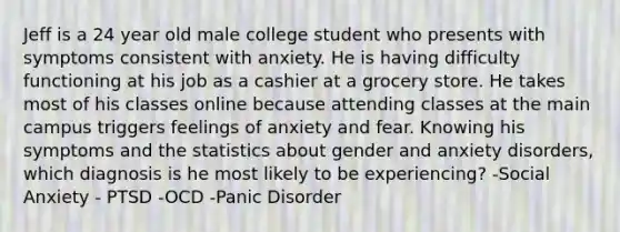 Jeff is a 24 year old male college student who presents with symptoms consistent with anxiety. He is having difficulty functioning at his job as a cashier at a grocery store. He takes most of his classes online because attending classes at the main campus triggers feelings of anxiety and fear. Knowing his symptoms and the statistics about gender and anxiety disorders, which diagnosis is he most likely to be experiencing? -Social Anxiety - PTSD -OCD -Panic Disorder