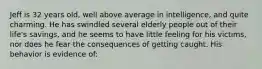 Jeff is 32 years old, well above average in intelligence, and quite charming. He has swindled several elderly people out of their life's savings, and he seems to have little feeling for his victims, nor does he fear the consequences of getting caught. His behavior is evidence of: