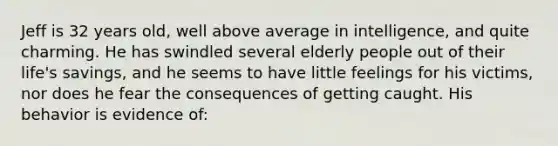 Jeff is 32 years old, well above average in intelligence, and quite charming. He has swindled several elderly people out of their life's savings, and he seems to have little feelings for his victims, nor does he fear the consequences of getting caught. His behavior is evidence of: