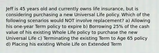 Jeff is 45 years old and currently owns life insurance, but is considering purchasing a new Universal Life policy. Which of the following scenarios would NOT involve replacement? a) Allowing his one-year Term policy to expire b) Borrowing 25% of the cash value of his existing Whole Life policy to purchase the new Universal Life c) Terminating the existing Term to Age 65 policy d) Placing his existing Whole Life on Extended Term