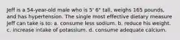 Jeff is a 54-year-old male who is 5' 6" tall, weighs 165 pounds, and has hypertension. The single most effective dietary measure Jeff can take is to: a. consume less sodium. b. reduce his weight. c. increase intake of potassium. d. consume adequate calcium.